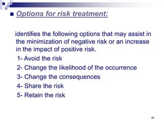 36
 Options for risk treatment:
identifies the following options that may assist in
the minimization of negative risk or an increase
in the impact of positive risk.
1- Avoid the risk
2- Change the likelihood of the occurrence
3- Change the consequences
4- Share the risk
5- Retain the risk
 