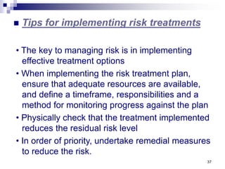 37
 Tips for implementing risk treatments
• The key to managing risk is in implementing
effective treatment options
• When implementing the risk treatment plan,
ensure that adequate resources are available,
and define a timeframe, responsibilities and a
method for monitoring progress against the plan
• Physically check that the treatment implemented
reduces the residual risk level
• In order of priority, undertake remedial measures
to reduce the risk.
 