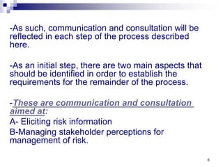 6
-As such, communication and consultation will be
reflected in each step of the process described
here.
-As an initial step, there are two main aspects that
should be identified in order to establish the
requirements for the remainder of the process.
-These are communication and consultation
aimed at:
A- Eliciting risk information
B-Managing stakeholder perceptions for
management of risk.
 