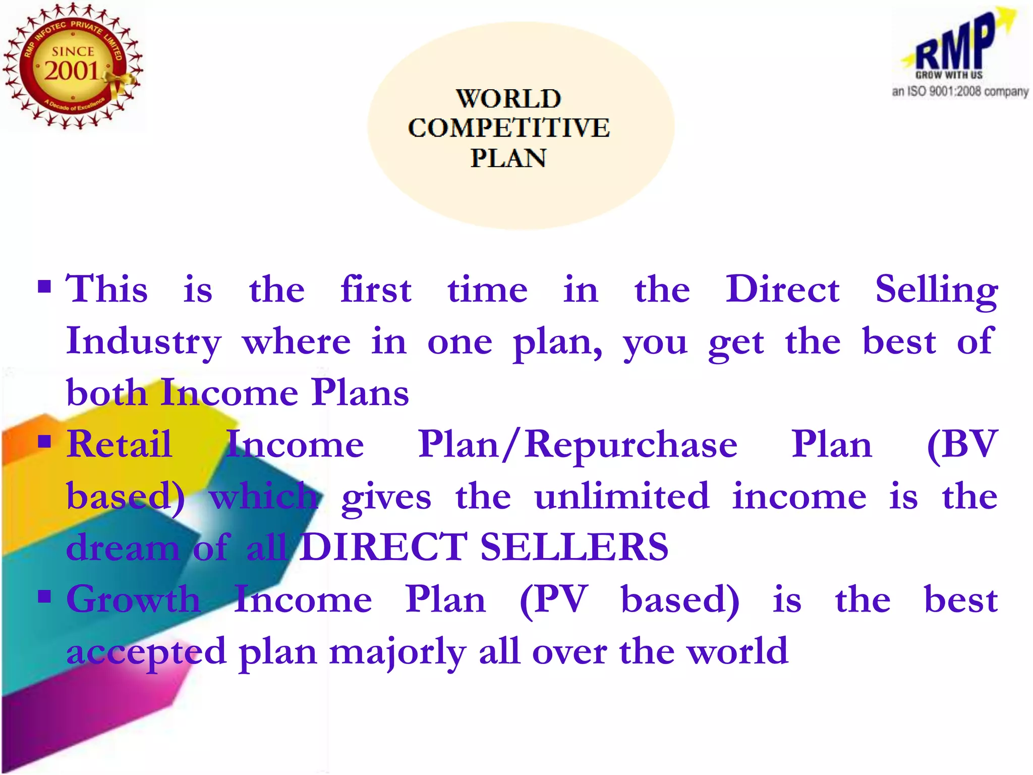  This is the first time in the Direct Selling
  Industry where in one plan, you get the best of
  both Income Plans
 Retail Income Plan/Repurchase Plan (BV
  based) which gives the unlimited income is the
  dream of all DIRECT SELLERS
 Growth Income Plan (PV based) is the best
  accepted plan majorly all over the world
 