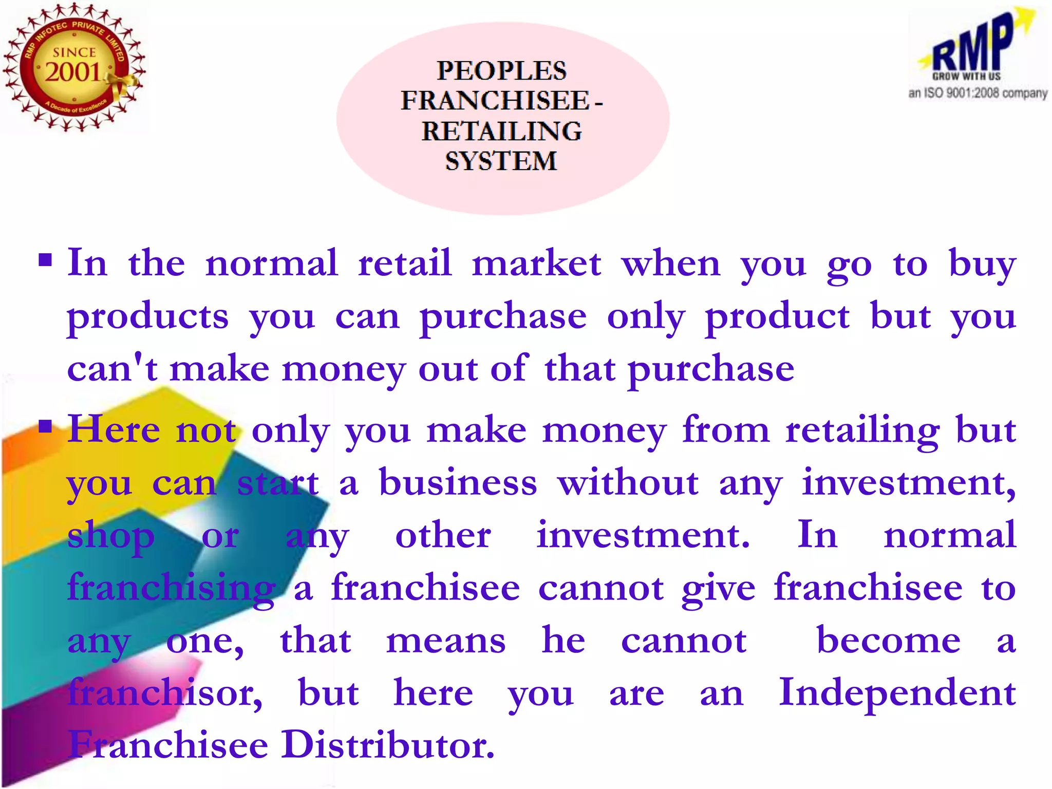  In the normal retail market when you go to buy
  products you can purchase only product but you
  can't make money out of that purchase
 Here not only you make money from retailing but
  you can start a business without any investment,
  shop or any other investment. In normal
  franchising a franchisee cannot give franchisee to
  any one, that means he cannot           become a
  franchisor, but here you are an Independent
  Franchisee Distributor.
 