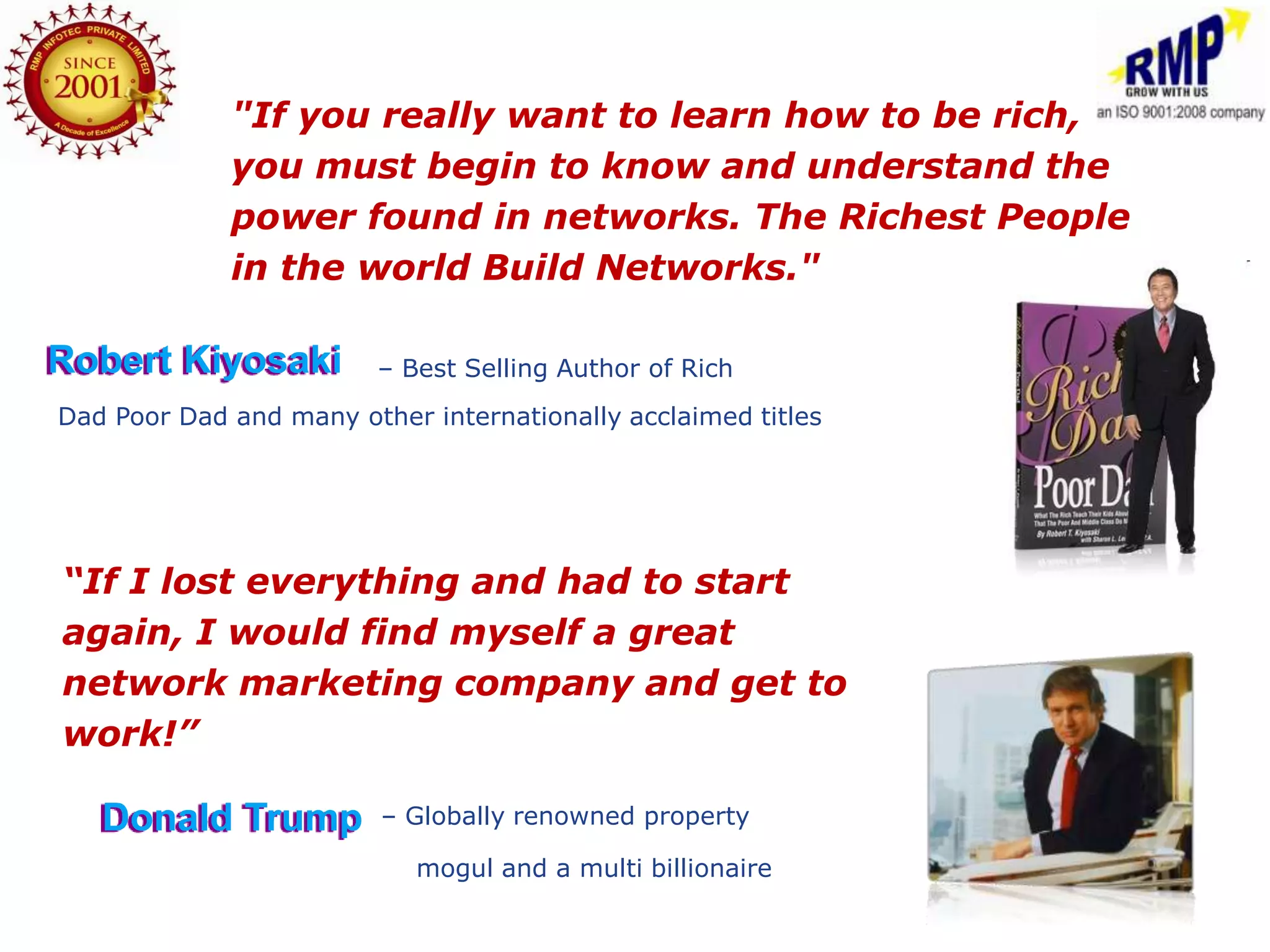 "If you really want to learn how to be rich,
             you must begin to know and understand the
             power found in networks. The Richest People
             in the world Build Networks."

Robert Kiyosaki          – Best Selling Author of Rich
Dad Poor Dad and many other internationally acclaimed titles




“If I lost everything and had to start
again, I would find myself a great
network marketing company and get to
work!”

   Donald Trump          – Globally renowned property

                            mogul and a multi billionaire
 