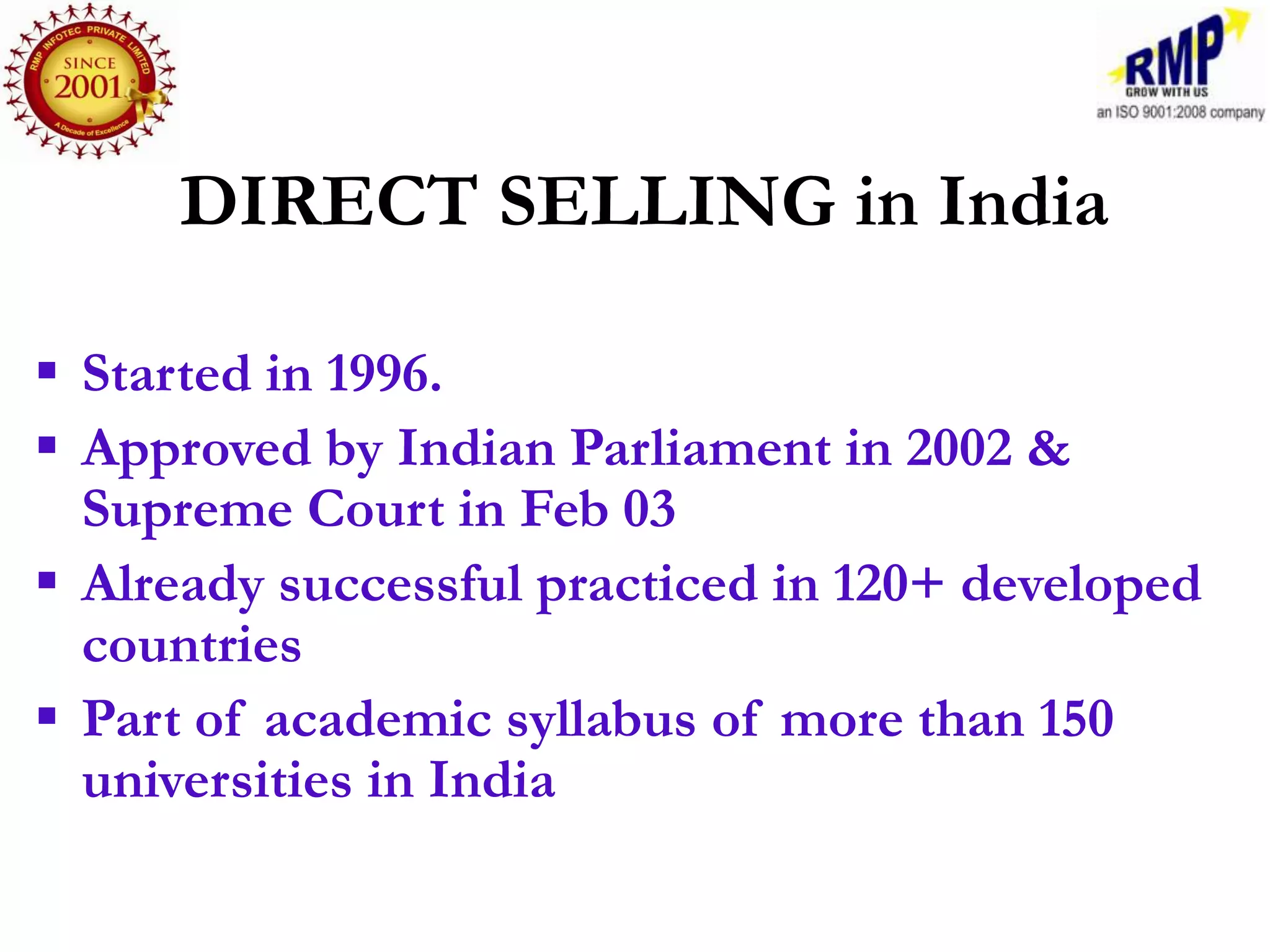 DIRECT SELLING in India

 Started in 1996.
 Approved by Indian Parliament in 2002 &
  Supreme Court in Feb 03
 Already successful practiced in 120+ developed
  countries
 Part of academic syllabus of more than 150
  universities in India
 