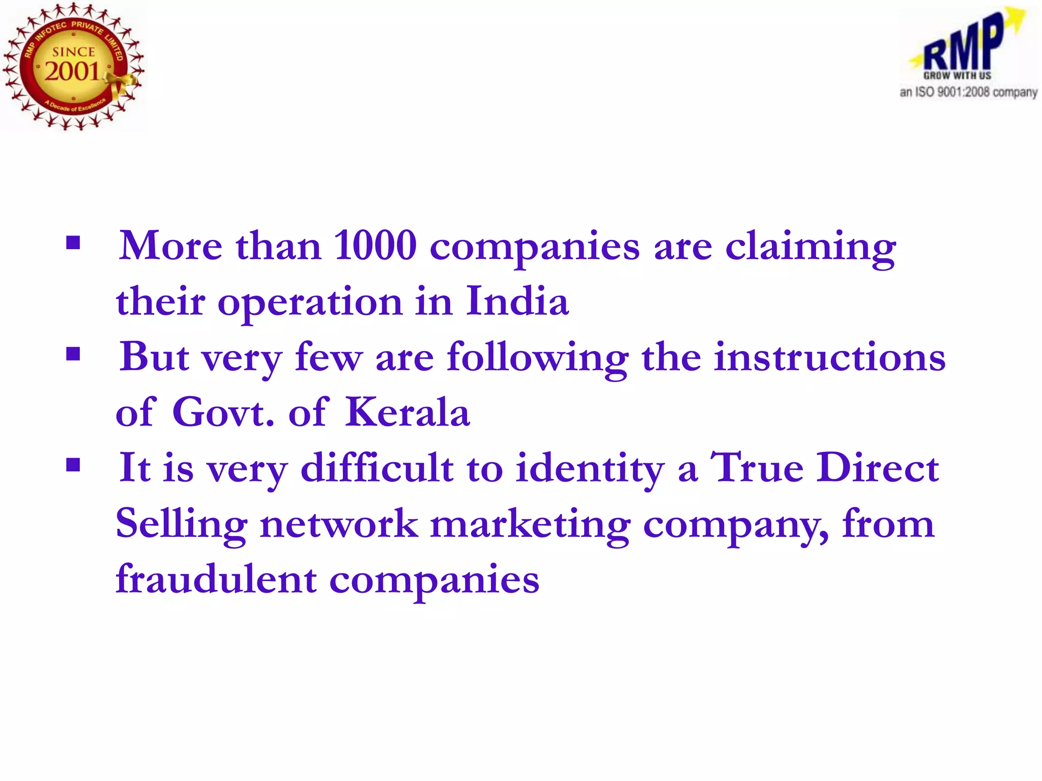  More than 1000 companies are claiming
  their operation in India
 But very few are following the instructions
  of Govt. of Kerala
 It is very difficult to identity a True Direct
  Selling network marketing company, from
  fraudulent companies
 