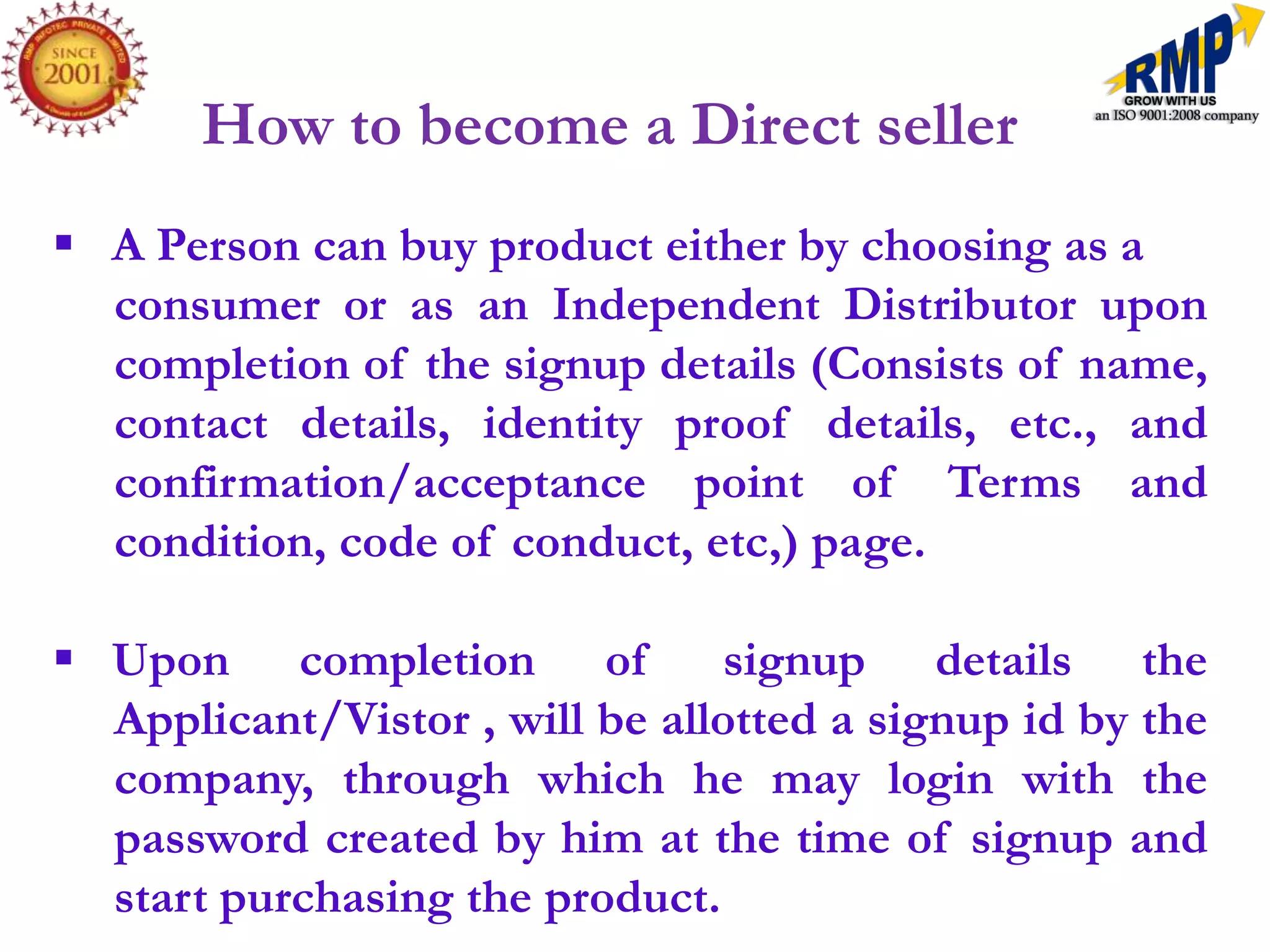How to become a Direct seller
 A Person can buy product either by choosing as a
  consumer or as an Independent Distributor upon
  completion of the signup details (Consists of name,
  contact details, identity proof details, etc., and
  confirmation/acceptance point of Terms and
  condition, code of conduct, etc,) page.

 Upon completion of             signup details the
  Applicant/Vistor , will be allotted a signup id by the
  company, through which he may login with the
  password created by him at the time of signup and
  start purchasing the product.
 
