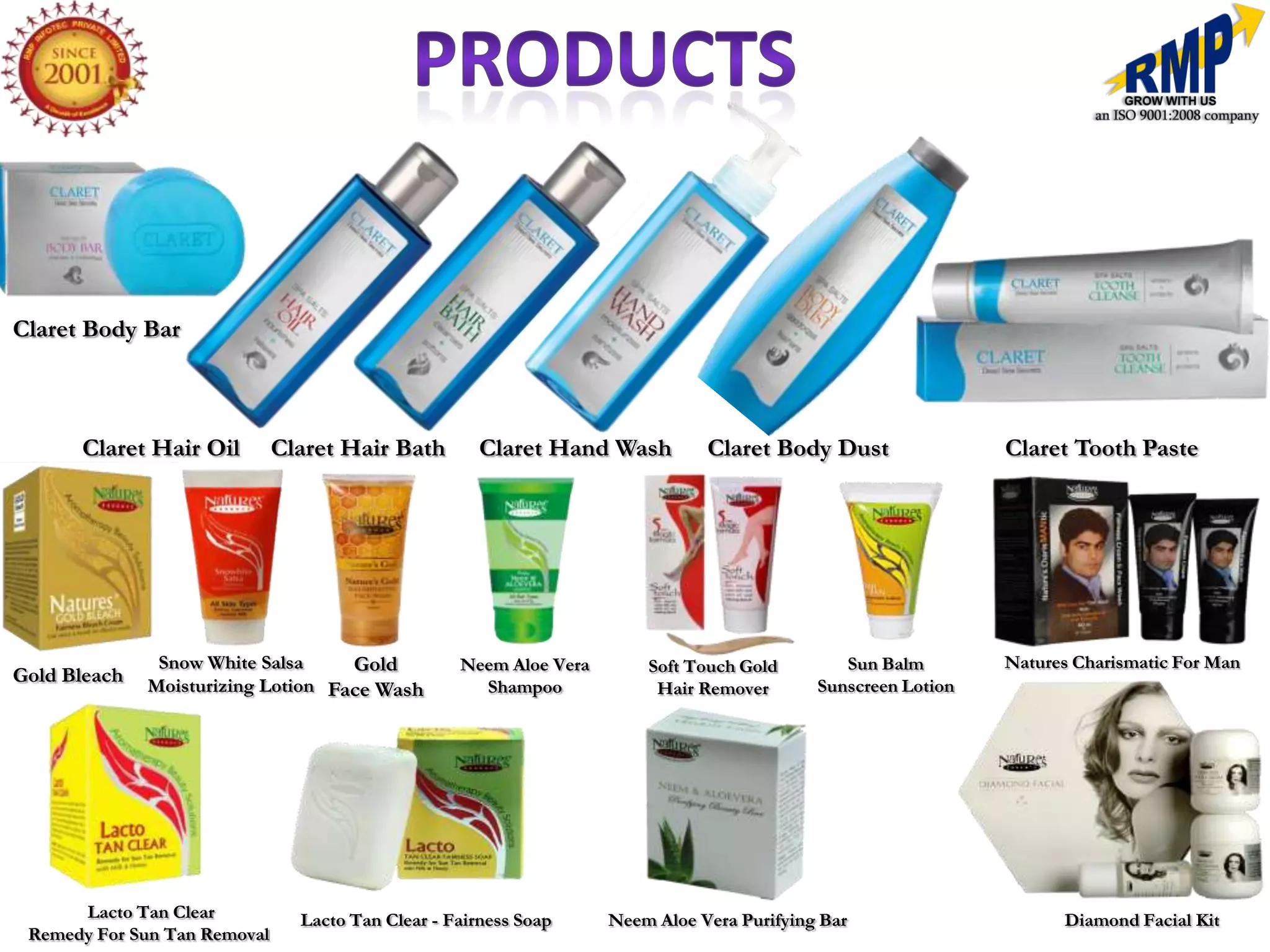 Claret Body Bar



      Claret Hair Oil         Claret Hair Bath        Claret Hand Wash         Claret Body Dust                Claret Tooth Paste




               Snow White Salsa     Gold           Neem Aloe Vera       Soft Touch Gold        Sun Balm        Natures Charismatic For Man
Gold Bleach   Moisturizing Lotion Face Wash                                                 Sunscreen Lotion
                                                     Shampoo             Hair Remover




      Lacto Tan Clear           Lacto Tan Clear - Fairness Soap     Neem Aloe Vera Purifying Bar                     Diamond Facial Kit
 Remedy For Sun Tan Removal
 