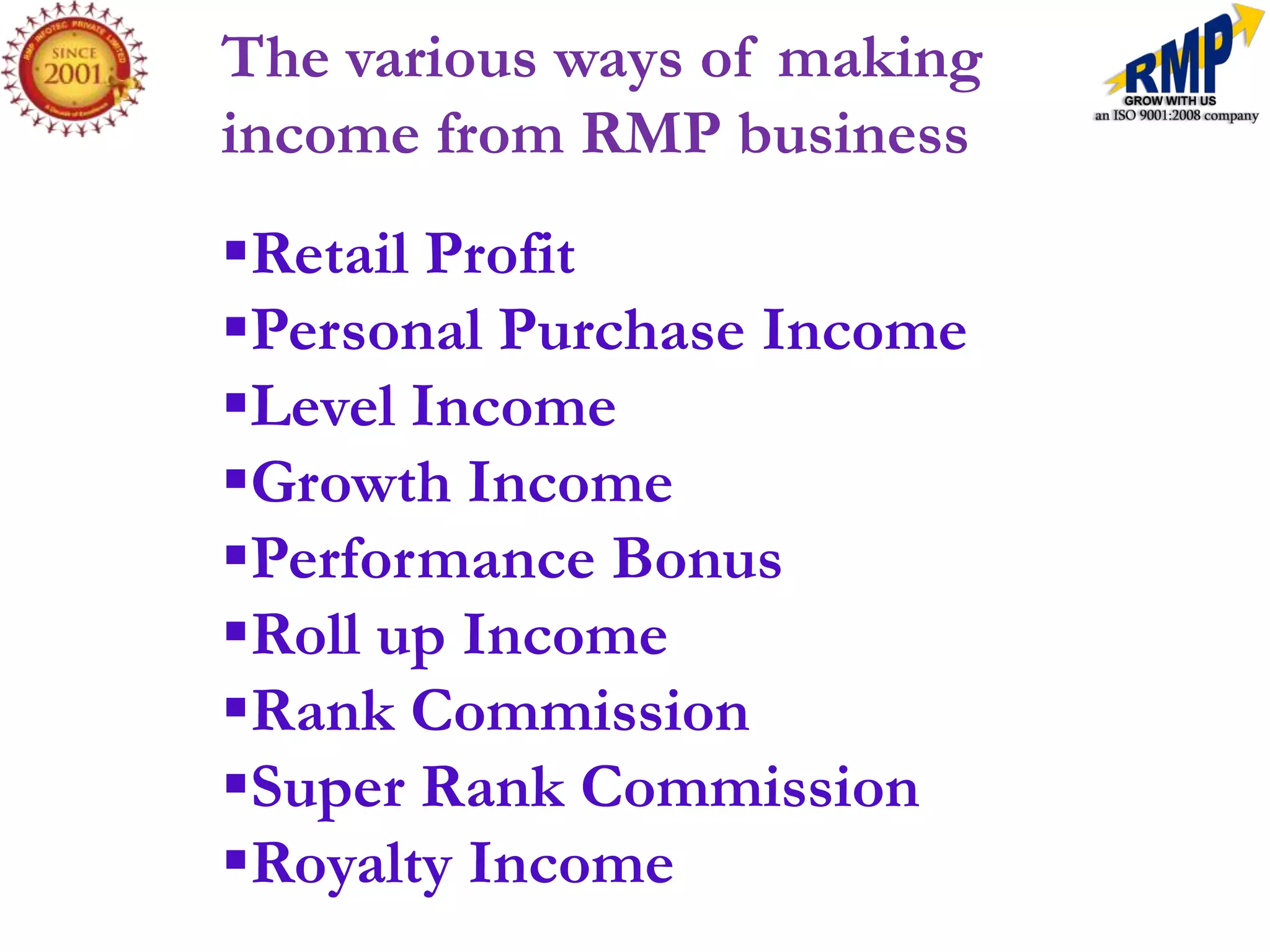 The various ways of making
income from RMP business
Retail Profit
Personal Purchase Income
Level Income
Growth Income
Performance Bonus
Roll up Income
Rank Commission
Super Rank Commission
Royalty Income
 