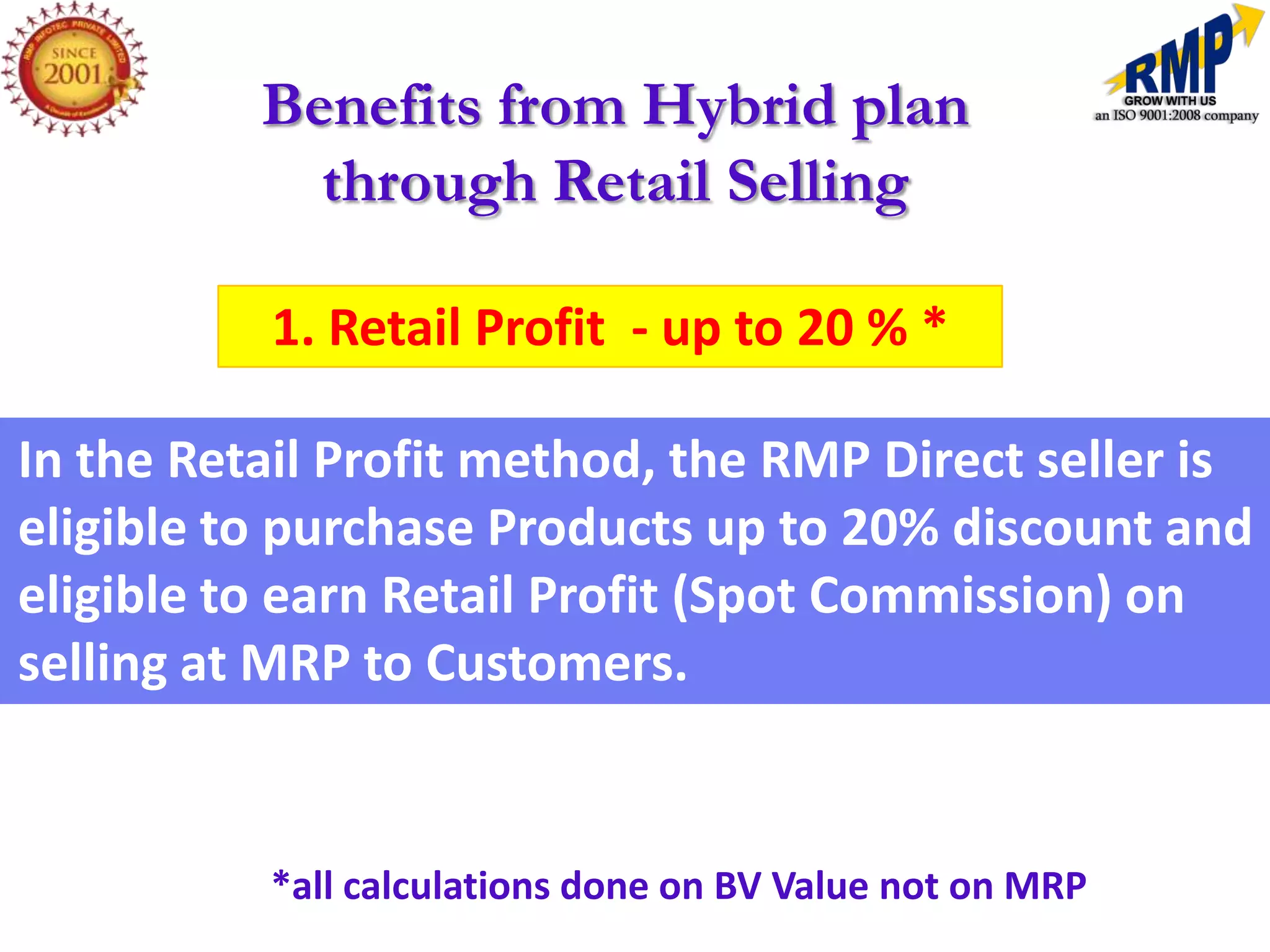 Benefits from Hybrid plan
            through Retail Selling

          1. Retail Profit - up to 20 % *

In the Retail Profit method, the RMP Direct seller is
eligible to purchase Products up to 20% discount and
eligible to earn Retail Profit (Spot Commission) on
selling at MRP to Customers.


          *all calculations done on BV Value not on MRP
 