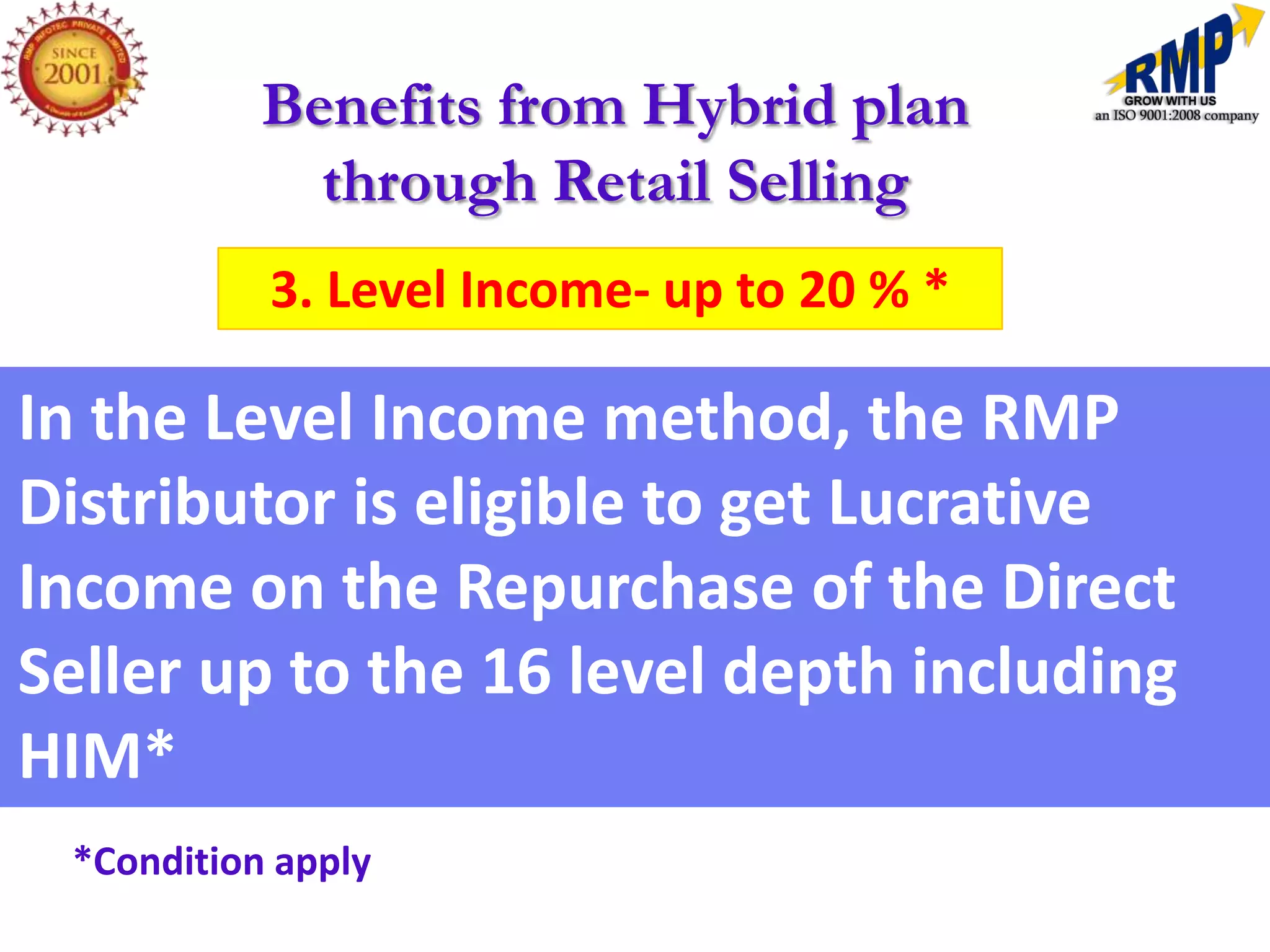 Benefits from Hybrid plan
             through Retail Selling
           3. Level Income- up to 20 % *

In the Level Income method, the RMP
Distributor is eligible to get Lucrative
Income on the Repurchase of the Direct
Seller up to the 16 level depth including
HIM*
 *Condition apply
 