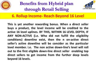 Benefits from Hybrid plan
           through Retail Selling
   6. Rollup Income- Reach Beyond 16 Level
This is yet another rewarding bonus. When a direct seller
buys a product, the level income will be credited to the
active 16 level uplines. BY THIS, WITHIN 16 LEVEL DEPTH, IF
ANY NON-ACTIVE (i.e. Who did not fulfill the eligibility
conditions) downline exist, then the n on-active direct
seller‘s active downline will be consider as the particular
level member. i.e. The non active down-line’s level will roll
out to the first eligible down-line direct seller enabling top
direct sellers to get income from the further deep levels
beyond 16 levels.
 