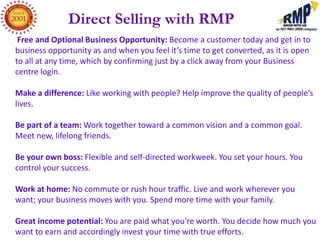 Direct Selling with RMP
 Free and Optional Business Opportunity: Become a customer today and get in to
business opportunity as and when you feel it’s time to get converted, as it is open
to all at any time, which by confirming just by a click away from your Business
centre login.

Make a difference: Like working with people? Help improve the quality of people’s
lives.

Be part of a team: Work together toward a common vision and a common goal.
Meet new, lifelong friends.

Be your own boss: Flexible and self-directed workweek. You set your hours. You
control your success.

Work at home: No commute or rush hour traffic. Live and work wherever you
want; your business moves with you. Spend more time with your family.

Great income potential: You are paid what you're worth. You decide how much you
want to earn and accordingly invest your time with true efforts.
 