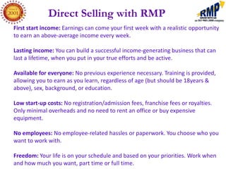 Direct Selling with RMP
First start income: Earnings can come your first week with a realistic opportunity
to earn an above-average income every week.

Lasting income: You can build a successful income-generating business that can
last a lifetime, when you put in your true efforts and be active.

Available for everyone: No previous experience necessary. Training is provided,
allowing you to earn as you learn, regardless of age (but should be 18years &
above), sex, background, or education.

Low start-up costs: No registration/admission fees, franchise fees or royalties.
Only minimal overheads and no need to rent an office or buy expensive
equipment.

No employees: No employee-related hassles or paperwork. You choose who you
want to work with.

Freedom: Your life is on your schedule and based on your priorities. Work when
and how much you want, part time or full time.
 