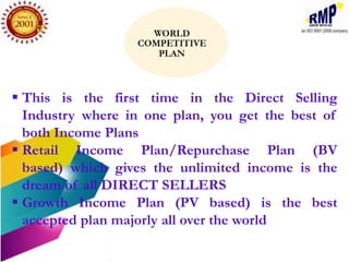  This is the first time in the Direct Selling
  Industry where in one plan, you get the best of
  both Income Plans
 Retail Income Plan/Repurchase Plan (BV
  based) which gives the unlimited income is the
  dream of all DIRECT SELLERS
 Growth Income Plan (PV based) is the best
  accepted plan majorly all over the world
 