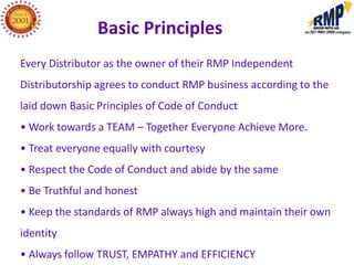 Basic Principles
Every Distributor as the owner of their RMP Independent
Distributorship agrees to conduct RMP business according to the
laid down Basic Principles of Code of Conduct
• Work towards a TEAM – Together Everyone Achieve More.
• Treat everyone equally with courtesy
• Respect the Code of Conduct and abide by the same
• Be Truthful and honest
• Keep the standards of RMP always high and maintain their own
identity
• Always follow TRUST, EMPATHY and EFFICIENCY
 