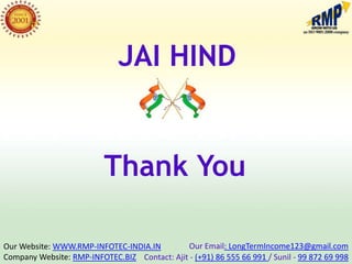 JAI HIND


                          Thank You

Our Website: WWW.RMP-INFOTEC-INDIA.IN         Our Email: LongTermIncome123@gmail.com
Company Website: RMP-INFOTEC.BIZ Contact: Ajit - (+91) 86 555 66 991 / Sunil - 99 872 69 998
 