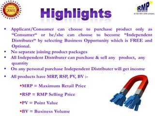 Applicant/Consumer can choose to purchase product only as
  “Consumer“ or he/she can choose to become “Independent
  Distributer“ by selecting Business Opportunity which is FREE and
  Optional.
 No separate joining product packages
 All Independent Distributer can purchase & sell any product, any
  quantity
 On any personal purchase Independent Distributer will get income
 All products have MRP, RSP, PV, BV :-
       MRP = Maximum Retail Price
       RSP = RMP Selling Price
       PV = Point Value
       BV = Business Volume
 