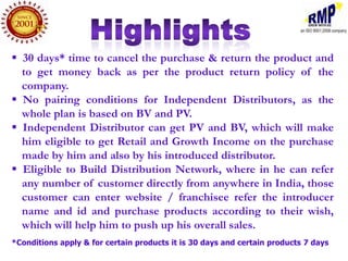  30 days* time to cancel the purchase & return the product and
  to get money back as per the product return policy of the
  company.
 No pairing conditions for Independent Distributors, as the
  whole plan is based on BV and PV.
 Independent Distributor can get PV and BV, which will make
  him eligible to get Retail and Growth Income on the purchase
  made by him and also by his introduced distributor.
 Eligible to Build Distribution Network, where in he can refer
  any number of customer directly from anywhere in India, those
  customer can enter website / franchisee refer the introducer
  name and id and purchase products according to their wish,
  which will help him to push up his overall sales.
*Conditions apply & for certain products it is 30 days and certain products 7 days
 