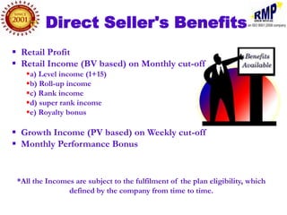 Direct Seller's Benefits
 Retail Profit
 Retail Income (BV based) on Monthly cut-off
   a) Level income (1+15)
   b) Roll-up income
   c) Rank income
   d) super rank income
   e) Royalty bonus

 Growth Income (PV based) on Weekly cut-off
 Monthly Performance Bonus


 *All the Incomes are subject to the fulfilment of the plan eligibility, which
                defined by the company from time to time.
 