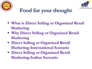 Food for your thought

 What is Direct Selling or Organized Retail
  Marketing
 Why Direct Selling or Organized Retail
  Marketing
 Direct Selling or Organized Retail
  Marketing-International Scenario
 Direct Selling or Organized Retail
  Marketing-Indian Scenario
 