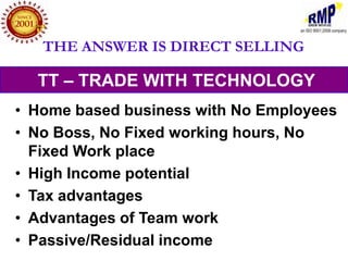 THE ANSWER IS DIRECT SELLING

  TT – TRADE WITH TECHNOLOGY
• Home based business with No Employees
• No Boss, No Fixed working hours, No
  Fixed Work place
• High Income potential
• Tax advantages
• Advantages of Team work
• Passive/Residual income
 