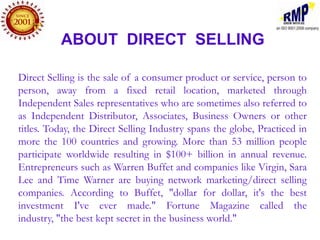ABOUT DIRECT SELLING

Direct Selling is the sale of a consumer product or service, person to
person, away from a fixed retail location, marketed through
Independent Sales representatives who are sometimes also referred to
as Independent Distributor, Associates, Business Owners or other
titles. Today, the Direct Selling Industry spans the globe, Practiced in
more the 100 countries and growing. More than 53 million people
participate worldwide resulting in $100+ billion in annual revenue.
Entrepreneurs such as Warren Buffet and companies like Virgin, Sara
Lee and Time Warner are buying network marketing/direct selling
companies. According to Buffet, "dollar for dollar, it's the best
investment I've ever made." Fortune Magazine called the
industry, "the best kept secret in the business world."
 