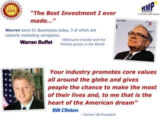 “The Best Investment I ever
            made…”
Warren owns 51 Businesses today, 3 of which are
network marketing companies
                            - Billionaire Investor and the
       Warren Buffet        Richest person in the World!




                      “Your  industry promotes core values
                      all around the globe and gives
                      people the chance to make the most
                      of their lives and, to me that is the
                      heart of the American dream”
                        Bill Clinton
                                         – Former US President
 