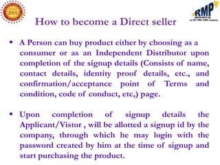 How to become a Direct seller
 A Person can buy product either by choosing as a
  consumer or as an Independent Distributor upon
  completion of the signup details (Consists of name,
  contact details, identity proof details, etc., and
  confirmation/acceptance point of Terms and
  condition, code of conduct, etc,) page.

 Upon completion of             signup details the
  Applicant/Vistor , will be allotted a signup id by the
  company, through which he may login with the
  password created by him at the time of signup and
  start purchasing the product.
 