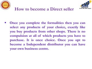 How to become a Direct seller

 Once you complete the formalities then you can
  select any products of your choice, exactly like
  you buy products from other shops. There is no
  compulsion at all of which products you have to
  purchase. It is once choice. Once you opt to
  become a Independent distributor you can have
  your own business centre.
 