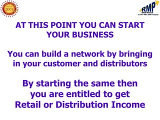 AT THIS POINT YOU CAN START
        YOUR BUSINESS

You can build a network by bringing
 in your customer and distributors

  By starting the same then
    you are entitled to get
 Retail or Distribution Income
 