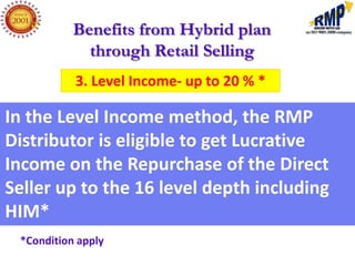 Benefits from Hybrid plan
             through Retail Selling
           3. Level Income- up to 20 % *

In the Level Income method, the RMP
Distributor is eligible to get Lucrative
Income on the Repurchase of the Direct
Seller up to the 16 level depth including
HIM*
 *Condition apply
 