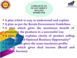  A plan which is easy to understand and explain
 A plan as per the Kerala Government Guidelines
 A plan which gives the maximum benefit of
  promoting the products in a successful way
 A plan which explains clearly of product selling
  with “Free and Optional Business Opportunity”
 A plan which gives the team maximum profits
 A plan which gives dual income (Retail and
  Growth Income)
 