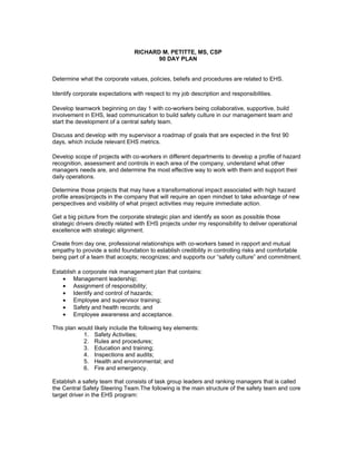 RICHARD M. PETITTE, MS, CSP
                                        90 DAY PLAN


Determine what the corporate values, policies, beliefs and procedures are related to EHS.

Identify corporate expectations with respect to my job description and responsibilities.

Develop teamwork beginning on day 1 with co-workers being collaborative, supportive, build
involvement in EHS, lead communication to build safety culture in our management team and
start the development of a central safety team.

Discuss and develop with my supervisor a roadmap of goals that are expected in the first 90
days, which include relevant EHS metrics.

Develop scope of projects with co-workers in different departments to develop a profile of hazard
recognition, assessment and controls in each area of the company, understand what other
managers needs are, and determine the most effective way to work with them and support their
daily operations.

Determine those projects that may have a transformational impact associated with high hazard
profile areas/projects in the company that will require an open mindset to take advantage of new
perspectives and visibility of what project activities may require immediate action.

Get a big picture from the corporate strategic plan and identify as soon as possible those
strategic drivers directly related with EHS projects under my responsibility to deliver operational
excellence with strategic alignment.

Create from day one, professional relationships with co-workers based in rapport and mutual
empathy to provide a solid foundation to establish credibility in controlling risks and comfortable
being part of a team that accepts; recognizes; and supports our “safety culture” and commitment.

Establish a corporate risk management plan that contains:
    • Management leadership;
    • Assignment of responsibility;
    • Identify and control of hazards;
    • Employee and supervisor training;
    • Safety and health records; and
    • Employee awareness and acceptance.

This plan would likely include the following key elements:
            1. Safety Activities;
            2. Rules and procedures;
            3. Education and training;
            4. Inspections and audits;
            5. Health and environmental; and
            6. Fire and emergency.

Establish a safety team that consists of task group leaders and ranking managers that is called
the Central Safety Steering Team.The following is the main structure of the safety team and core
target driver in the EHS program:
 