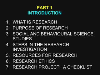 1. WHAT IS RESEARCH
2. PURPOSE OF RESEARCH
3. SOCIAL AND BEHAVIOURAL SCIENCE
STUDIES
4. STEPS IN THE RESEARCH
INVESTIGATION
5. RESOURCES FOR RESEARCH
6. RESEARCH ETHICS
7. RESEARCH PROJECT: A CHECKLIST
PART 1
INTRODUCTION
 