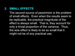 2. SMALL EFFECTS
The second source of pessimism is the problem
of small effects. Even when the results seem to
be replicable, the practical magnitude of the
effect is always small. That is, they account for
only a trivial proportion of the variance. Thus,
the size effect is likely to be so small that it
might not be of any practical use.
 