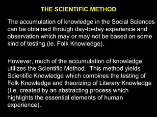 THE SCIENTIFIC METHOD
The accumulation of knowledge in the Social Sciences
can be obtained through day-to-day experience and
observation which may or may not be based on some
kind of testing (ie. Folk Knowledge).
However, much of the accumulation of knowledge
utilizes the Scientific Method. This method yields
Scientific Knowledge which combines the testing of
Folk Knowledge and theorizing of Literary Knowledge
(I.e. created by an abstracting process which
highlights the essential elements of human
experience).
 