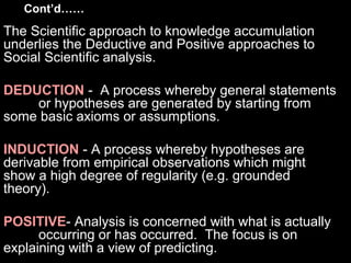 Cont’d……
The Scientific approach to knowledge accumulation
underlies the Deductive and Positive approaches to
Social Scientific analysis.
DEDUCTION - A process whereby general statements
or hypotheses are generated by starting from
some basic axioms or assumptions.
INDUCTION - A process whereby hypotheses are
derivable from empirical observations which might
show a high degree of regularity (e.g. grounded
theory).
POSITIVE- Analysis is concerned with what is actually
occurring or has occurred. The focus is on
explaining with a view of predicting.
 