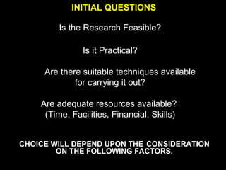 INITIAL QUESTIONS
Is the Research Feasible?
Is it Practical?
Are there suitable techniques available
for carrying it out?
Are adequate resources available?
(Time, Facilities, Financial, Skills)
CHOICE WILL DEPEND UPON THE CONSIDERATION
ON THE FOLLOWING FACTORS.
 