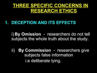 THREE SPECIFIC CONCERNS IN
RESEARCH ETHICS
1. DECEPTION AND ITS EFFECTS
i) By Omission - researchers do not tell
subjects the whole truth about the study.
ii) By Commission - researchers give
subjects false information
i.e deliberate lying.
 