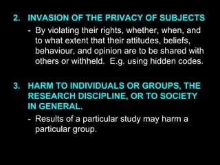 2. INVASION OF THE PRIVACY OF SUBJECTS
- By violating their rights, whether, when, and
to what extent that their attitudes, beliefs,
behaviour, and opinion are to be shared with
others or withheld. E.g. using hidden codes.
3. HARM TO INDIVIDUALS OR GROUPS, THE
RESEARCH DISCIPLINE, OR TO SOCIETY
IN GENERAL.
- Results of a particular study may harm a
particular group.
 