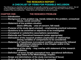 THE RESEARCH REPORT :
A CHECKLIST OF ITEMS FOR POSSIBLE INCLUSION.
The following is a checklist of items which are typically included in a research dissertation or report. Not all
of the suggested categories are necessary or appropriate for all studies, and the order of items within
chapters may vary somewhat. These items are intended to serve as a guide.
CHAPTER ONE: THE RESEARCH PROBLEM
-----------Introduction
-----------Background of the problem (eg. trends related to the problem, unresolved
issues, social concerns)
-----------Statement of the problem situation
(basic difficulty - area of concern, felt need)
-----------Purpose of the study (goal oriented) – emphasizing practical outcomes
-----------Questions to be answered or objectives to be investigated
-----------Conceptual or substantive assumptions (postulates)
-----------Rationale and Theoretical framework (when appropriate)
-----------Delineation of the research problem (explication of relationships
among variables or comparisons to be considered)
-----------Statement of hypotheses (conceptual rendition subsequently followed
by operational statements in this Chapter and/or in the
Methodology chapter)
-----------Importance of the study - may overlap with statement of the research
problems)
-----------Definition of terms (largely conceptual here; operational definitions
may follow in the Methodology chapter)
-----------Scope and delimitations of the study (narrowing of focus)
 