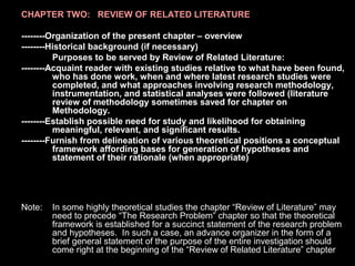 CHAPTER TWO: REVIEW OF RELATED LITERATURE
--------Organization of the present chapter – overview
--------Historical background (if necessary)
Purposes to be served by Review of Related Literature:
--------Acquaint reader with existing studies relative to what have been found,
who has done work, when and where latest research studies were
completed, and what approaches involving research methodology,
instrumentation, and statistical analyses were followed (literature
review of methodology sometimes saved for chapter on
Methodology.
--------Establish possible need for study and likelihood for obtaining
meaningful, relevant, and significant results.
--------Furnish from delineation of various theoretical positions a conceptual
framework affording bases for generation of hypotheses and
statement of their rationale (when appropriate)
Note: In some highly theoretical studies the chapter “Review of Literature” may
need to precede “The Research Problem” chapter so that the theoretical
framework is established for a succinct statement of the research problem
and hypotheses. In such a case, an advance organizer in the form of a
brief general statement of the purpose of the entire investigation should
come right at the beginning of the “Review of Related Literature” chapter.
 