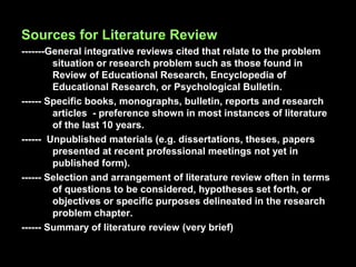 Sources for Literature Review
-------General integrative reviews cited that relate to the problem
situation or research problem such as those found in
Review of Educational Research, Encyclopedia of
Educational Research, or Psychological Bulletin.
------ Specific books, monographs, bulletin, reports and research
articles - preference shown in most instances of literature
of the last 10 years.
------ Unpublished materials (e.g. dissertations, theses, papers
presented at recent professional meetings not yet in
published form).
------ Selection and arrangement of literature review often in terms
of questions to be considered, hypotheses set forth, or
objectives or specific purposes delineated in the research
problem chapter.
------ Summary of literature review (very brief)
 