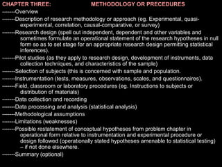 CHAPTER THREE: METHODOLOGY OR PRECEDURES
-------Overview
-------Description of research methodology or approach (eg. Experimental, quasi-
experimental, correlation, causal-comparative, or survey)
-------Research design (spell out independent, dependent and other variables and
sometimes formulate an operational statement of the research hypotheses in null
form so as to set stage for an appropriate research design permitting statistical
inferences).
-------Pilot studies (as they apply to research design, development of instruments, data
collection techniques, and characteristics of the sample)
-------Selection of subjects (this is concerned with sample and population.
-------Instrumentation (tests, measures, observations, scales, and questionnaires).
-------Field, classroom or laboratory procedures (eg. Instructions to subjects or
distribution of materials)
-------Data collection and recording
-------Data processing and analysis (statistical analysis)
-------Methodological assumptions
-------Limitations (weaknesses)
-------Possible restatement of conceptual hypotheses from problem chapter in
operational form relative to instrumentation and experimental procedure or
design followed (operationally stated hypotheses amenable to statistical testing)
– if not done elsewhere.
-------Summary (optional)
 