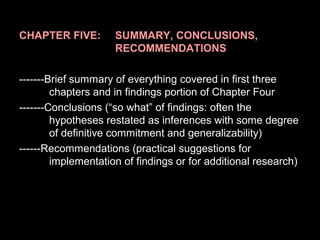 CHAPTER FIVE: SUMMARY, CONCLUSIONS,
RECOMMENDATIONS
-------Brief summary of everything covered in first three
chapters and in findings portion of Chapter Four
-------Conclusions (“so what” of findings: often the
hypotheses restated as inferences with some degree
of definitive commitment and generalizability)
------Recommendations (practical suggestions for
implementation of findings or for additional research)
 