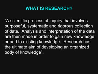 WHAT IS RESEARCH?
“A scientific process of inquiry that involves
purposeful, systematic and rigorous collection
of data. Analysis and interpretation of the data
are then made in order to gain new knowledge
or add to existing knowledge. Research has
the ultimate aim of developing an organized
body of knowledge”.
 