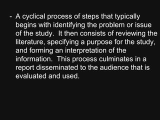 - A cyclical process of steps that typically
begins with identifying the problem or issue
of the study. It then consists of reviewing the
literature, specifying a purpose for the study,
and forming an interpretation of the
information. This process culminates in a
report disseminated to the audience that is
evaluated and used.
 