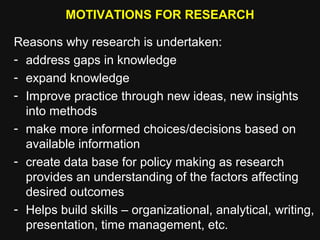 MOTIVATIONS FOR RESEARCH
Reasons why research is undertaken:
- address gaps in knowledge
- expand knowledge
- Improve practice through new ideas, new insights
into methods
- make more informed choices/decisions based on
available information
- create data base for policy making as research
provides an understanding of the factors affecting
desired outcomes
- Helps build skills – organizational, analytical, writing,
presentation, time management, etc.
 