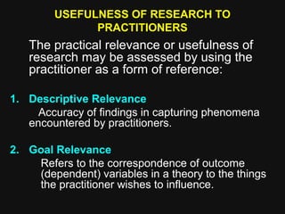 USEFULNESS OF RESEARCH TO
PRACTITIONERS
The practical relevance or usefulness of
research may be assessed by using the
practitioner as a form of reference:
1. Descriptive Relevance
Accuracy of findings in capturing phenomena
encountered by practitioners.
2. Goal Relevance
Refers to the correspondence of outcome
(dependent) variables in a theory to the things
the practitioner wishes to influence.
 