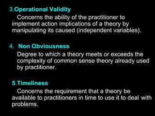 3.Operational Validity
Concerns the ability of the practitioner to
implement action implications of a theory by
manipulating its caused (independent variables).
4. Non Obviousness
Degree to which a theory meets or exceeds the
complexity of common sense theory already used
by practitioner.
5.Timeliness
Concerns the requirement that a theory be
available to practitioners in time to use it to deal with
problems.
 