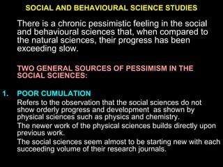 SOCIAL AND BEHAVIOURAL SCIENCE STUDIES
There is a chronic pessimistic feeling in the social
and behavioural sciences that, when compared to
the natural sciences, their progress has been
exceeding slow.
TWO GENERAL SOURCES OF PESSIMISM IN THE
SOCIAL SCIENCES:
1. POOR CUMULATION
Refers to the observation that the social sciences do not
show orderly progress and development as shown by
physical sciences such as physics and chemistry.
The newer work of the physical sciences builds directly upon
previous work.
The social sciences seem almost to be starting new with each
succeeding volume of their research journals.
 